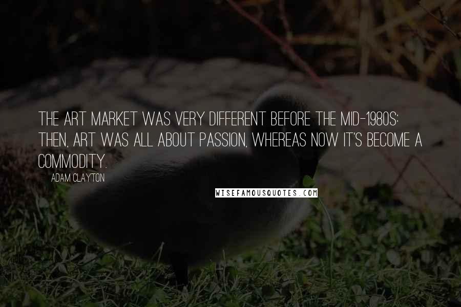 Adam Clayton Quotes: The art market was very different before the mid-1980s: then, art was all about passion, whereas now it's become a commodity.