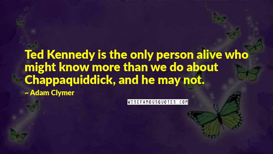 Adam Clymer Quotes: Ted Kennedy is the only person alive who might know more than we do about Chappaquiddick, and he may not.