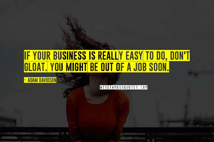 Adam Davidson Quotes: If your business is really easy to do, don't gloat. You might be out of a job soon.