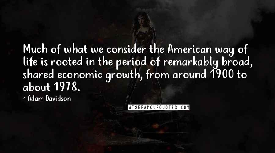 Adam Davidson Quotes: Much of what we consider the American way of life is rooted in the period of remarkably broad, shared economic growth, from around 1900 to about 1978.