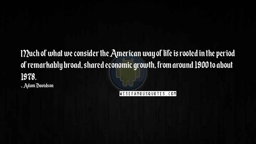 Adam Davidson Quotes: Much of what we consider the American way of life is rooted in the period of remarkably broad, shared economic growth, from around 1900 to about 1978.