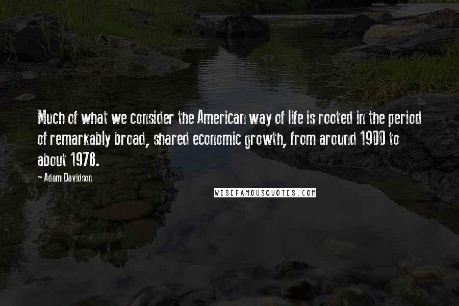 Adam Davidson Quotes: Much of what we consider the American way of life is rooted in the period of remarkably broad, shared economic growth, from around 1900 to about 1978.