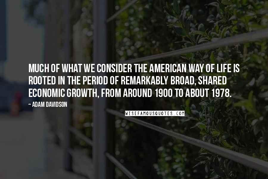 Adam Davidson Quotes: Much of what we consider the American way of life is rooted in the period of remarkably broad, shared economic growth, from around 1900 to about 1978.