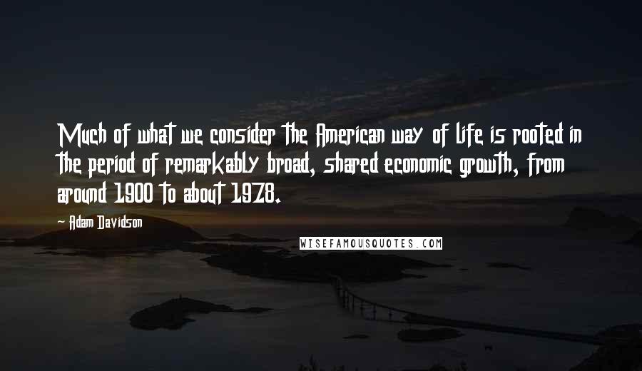 Adam Davidson Quotes: Much of what we consider the American way of life is rooted in the period of remarkably broad, shared economic growth, from around 1900 to about 1978.