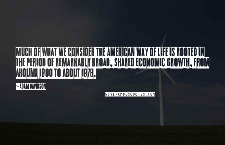 Adam Davidson Quotes: Much of what we consider the American way of life is rooted in the period of remarkably broad, shared economic growth, from around 1900 to about 1978.