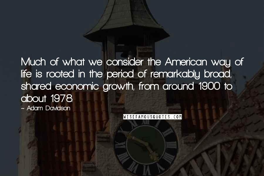 Adam Davidson Quotes: Much of what we consider the American way of life is rooted in the period of remarkably broad, shared economic growth, from around 1900 to about 1978.