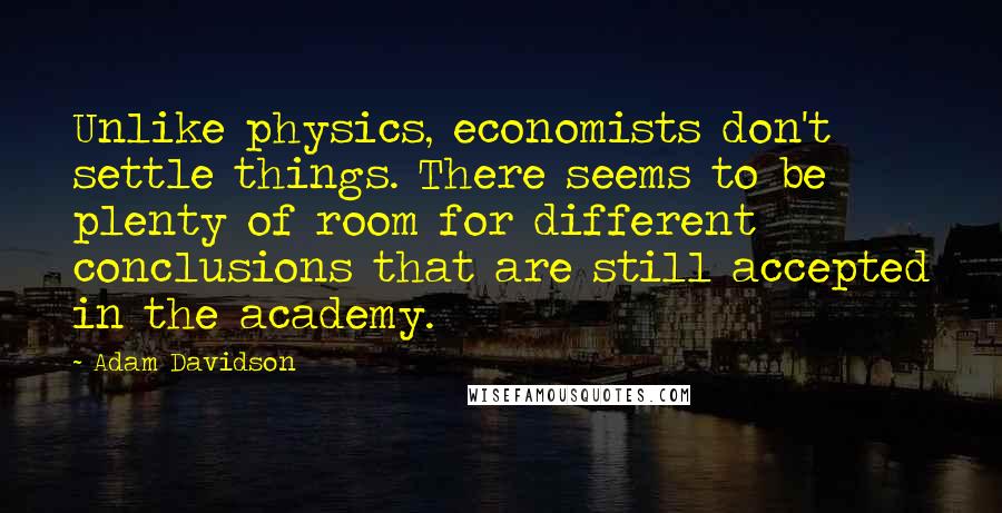 Adam Davidson Quotes: Unlike physics, economists don't settle things. There seems to be plenty of room for different conclusions that are still accepted in the academy.