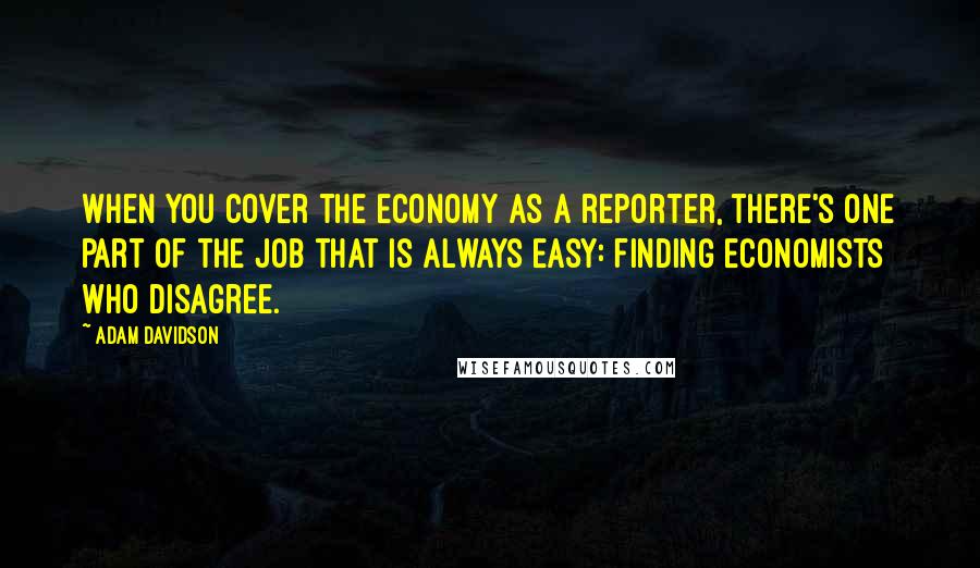 Adam Davidson Quotes: When you cover the economy as a reporter, there's one part of the job that is always easy: finding economists who disagree.