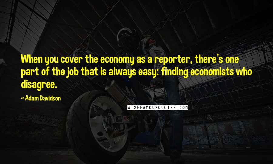 Adam Davidson Quotes: When you cover the economy as a reporter, there's one part of the job that is always easy: finding economists who disagree.
