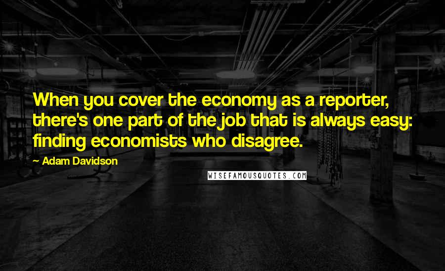 Adam Davidson Quotes: When you cover the economy as a reporter, there's one part of the job that is always easy: finding economists who disagree.