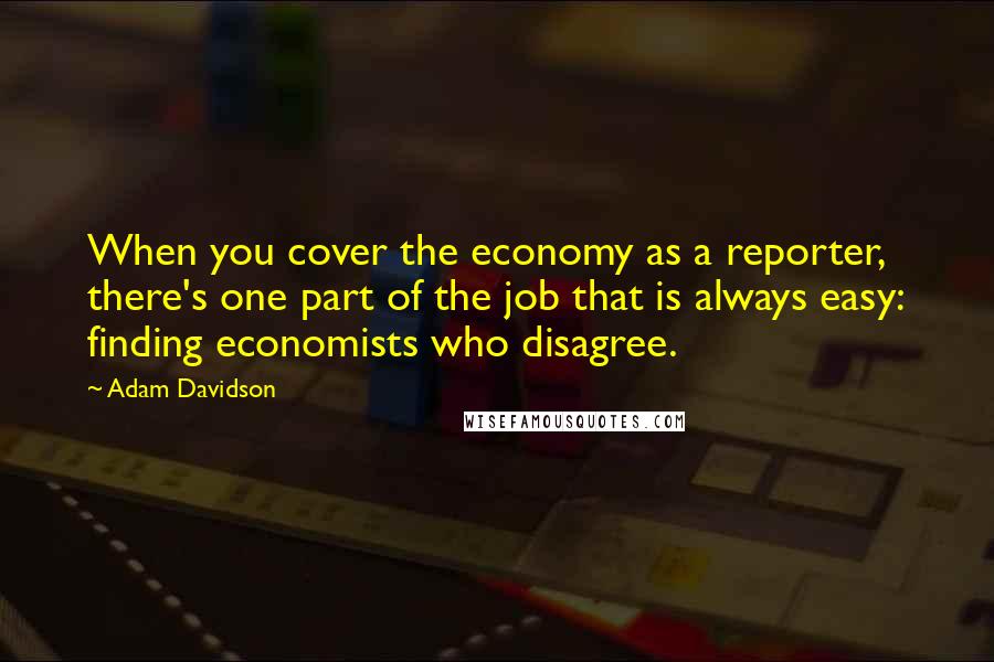 Adam Davidson Quotes: When you cover the economy as a reporter, there's one part of the job that is always easy: finding economists who disagree.