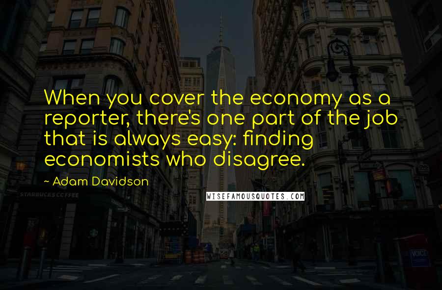 Adam Davidson Quotes: When you cover the economy as a reporter, there's one part of the job that is always easy: finding economists who disagree.