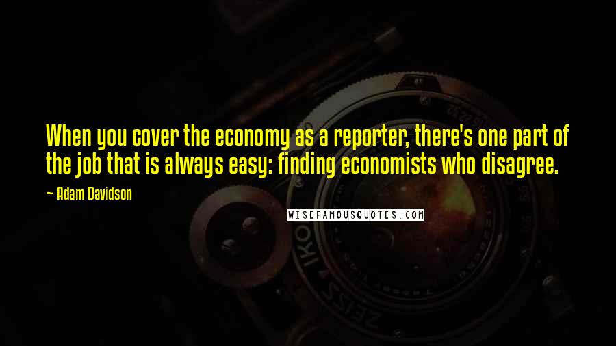 Adam Davidson Quotes: When you cover the economy as a reporter, there's one part of the job that is always easy: finding economists who disagree.