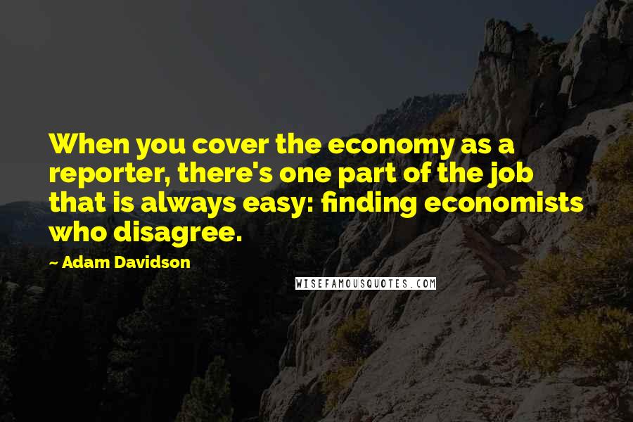 Adam Davidson Quotes: When you cover the economy as a reporter, there's one part of the job that is always easy: finding economists who disagree.