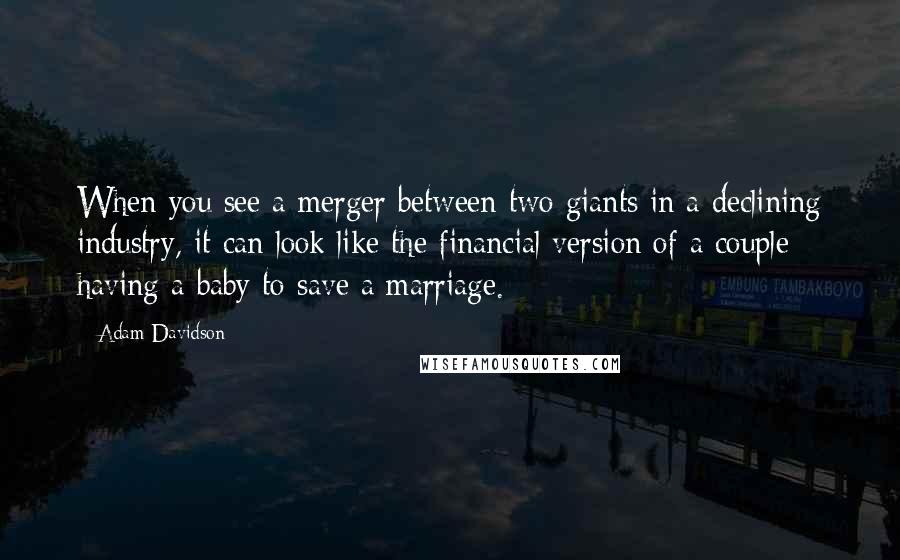 Adam Davidson Quotes: When you see a merger between two giants in a declining industry, it can look like the financial version of a couple having a baby to save a marriage.