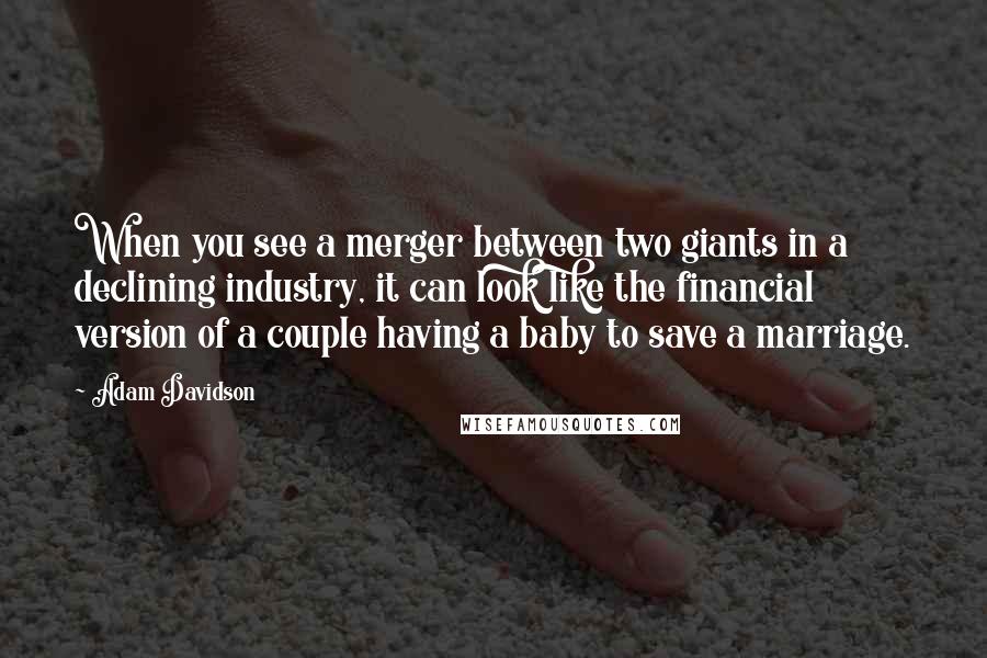 Adam Davidson Quotes: When you see a merger between two giants in a declining industry, it can look like the financial version of a couple having a baby to save a marriage.
