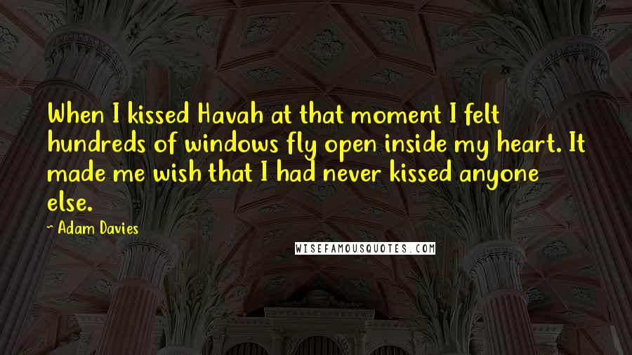 Adam Davies Quotes: When I kissed Havah at that moment I felt hundreds of windows fly open inside my heart. It made me wish that I had never kissed anyone else.