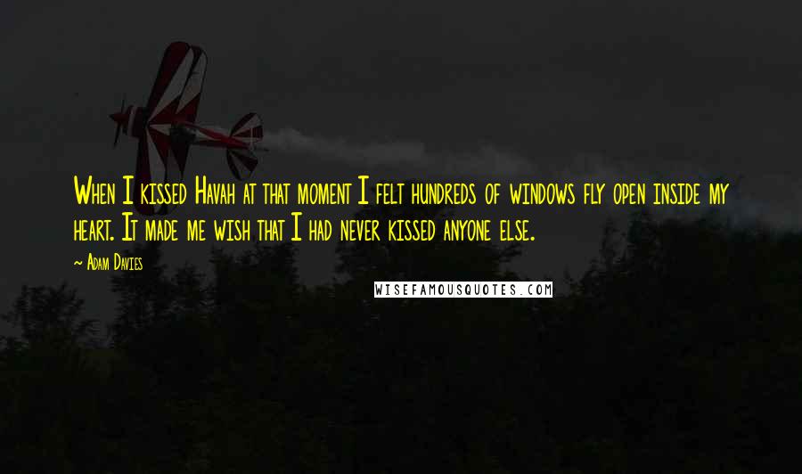 Adam Davies Quotes: When I kissed Havah at that moment I felt hundreds of windows fly open inside my heart. It made me wish that I had never kissed anyone else.