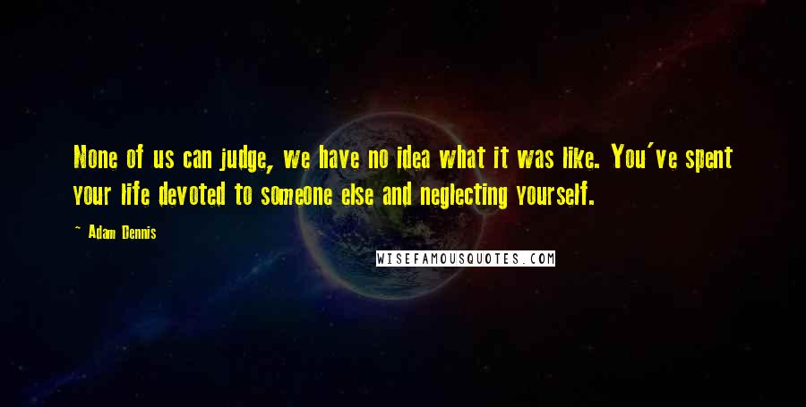 Adam Dennis Quotes: None of us can judge, we have no idea what it was like. You've spent your life devoted to someone else and neglecting yourself.