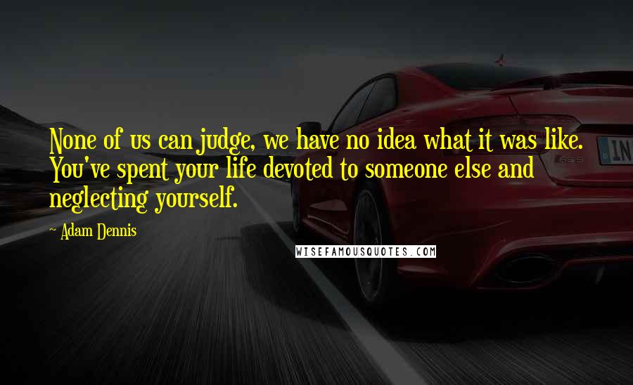 Adam Dennis Quotes: None of us can judge, we have no idea what it was like. You've spent your life devoted to someone else and neglecting yourself.