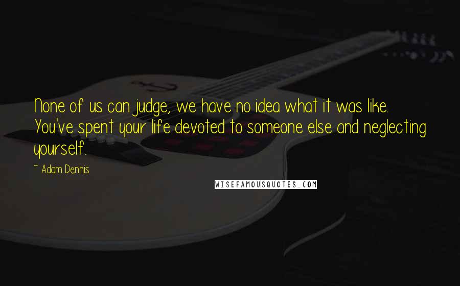 Adam Dennis Quotes: None of us can judge, we have no idea what it was like. You've spent your life devoted to someone else and neglecting yourself.