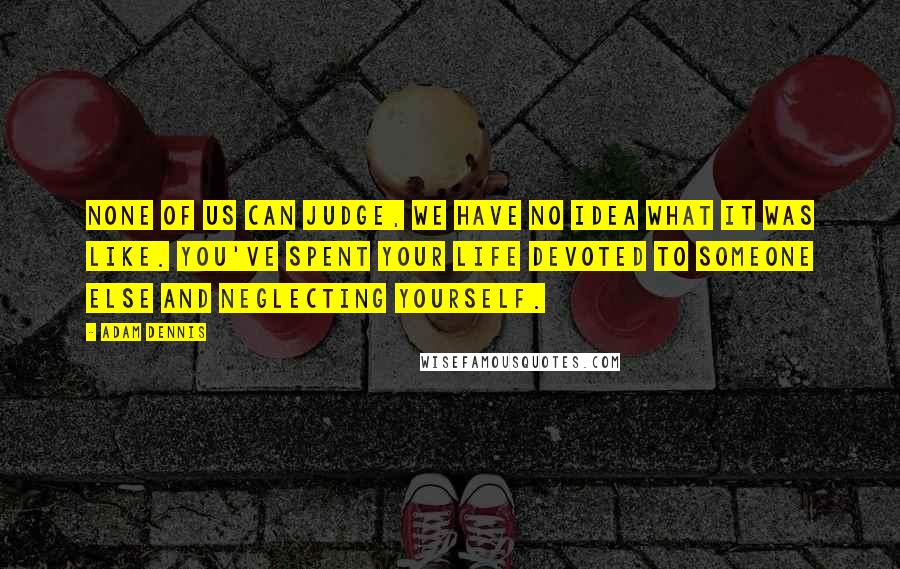 Adam Dennis Quotes: None of us can judge, we have no idea what it was like. You've spent your life devoted to someone else and neglecting yourself.