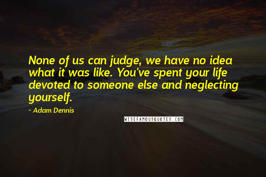 Adam Dennis Quotes: None of us can judge, we have no idea what it was like. You've spent your life devoted to someone else and neglecting yourself.