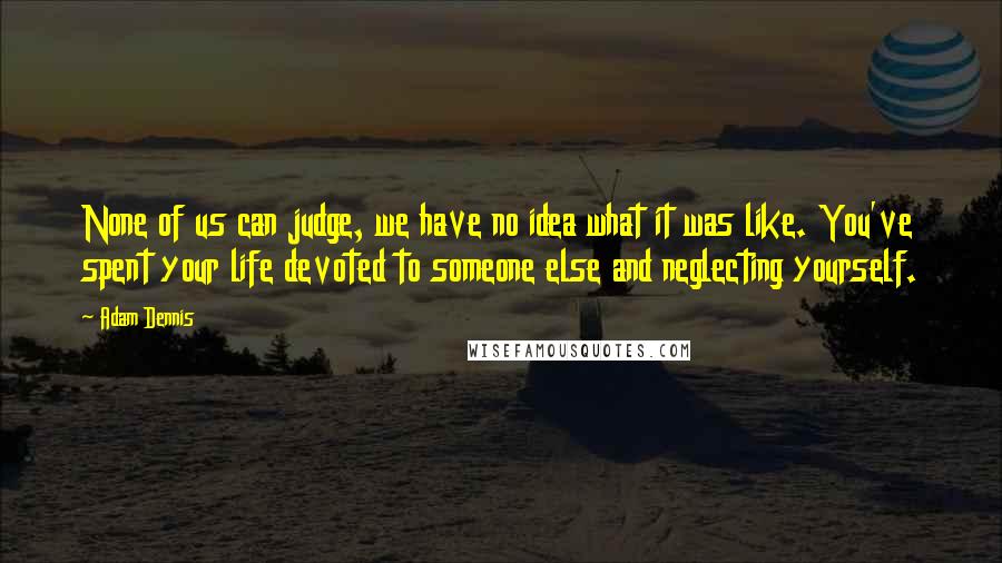 Adam Dennis Quotes: None of us can judge, we have no idea what it was like. You've spent your life devoted to someone else and neglecting yourself.