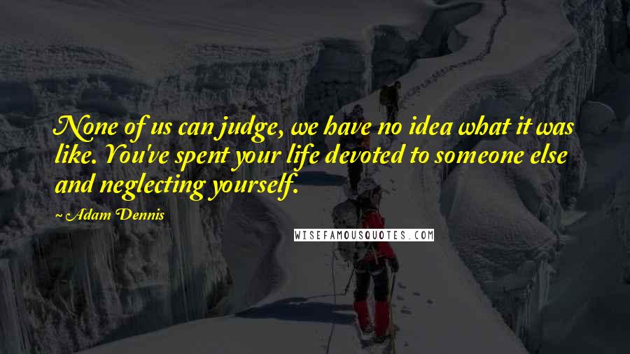 Adam Dennis Quotes: None of us can judge, we have no idea what it was like. You've spent your life devoted to someone else and neglecting yourself.