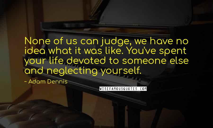 Adam Dennis Quotes: None of us can judge, we have no idea what it was like. You've spent your life devoted to someone else and neglecting yourself.