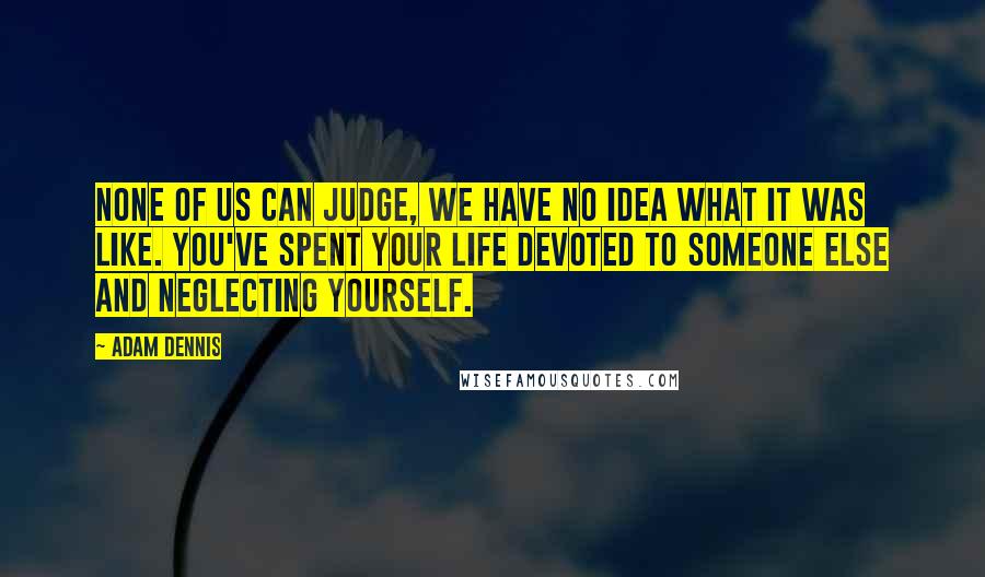 Adam Dennis Quotes: None of us can judge, we have no idea what it was like. You've spent your life devoted to someone else and neglecting yourself.