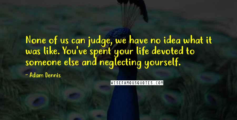 Adam Dennis Quotes: None of us can judge, we have no idea what it was like. You've spent your life devoted to someone else and neglecting yourself.