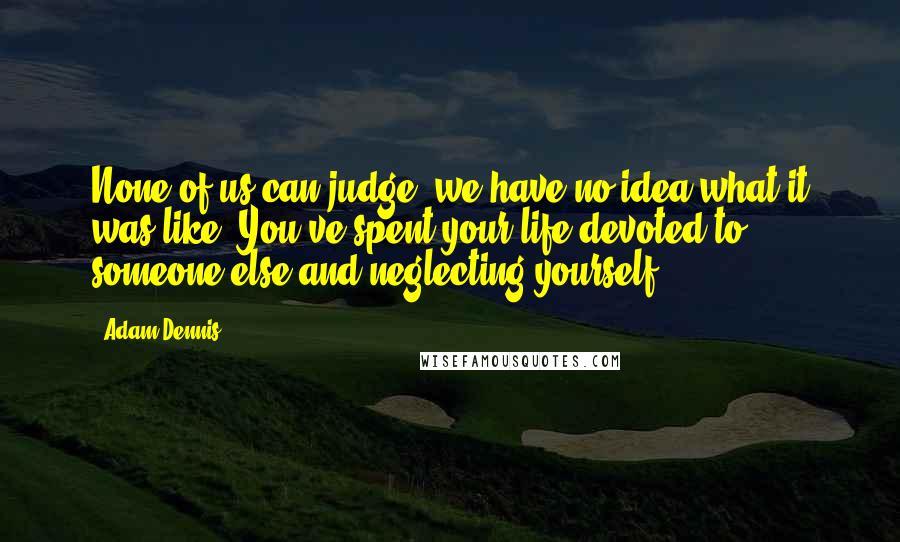 Adam Dennis Quotes: None of us can judge, we have no idea what it was like. You've spent your life devoted to someone else and neglecting yourself.