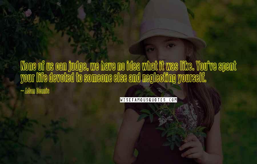 Adam Dennis Quotes: None of us can judge, we have no idea what it was like. You've spent your life devoted to someone else and neglecting yourself.