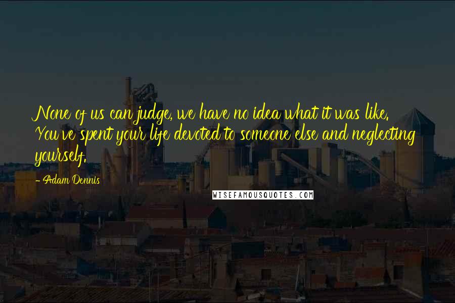 Adam Dennis Quotes: None of us can judge, we have no idea what it was like. You've spent your life devoted to someone else and neglecting yourself.