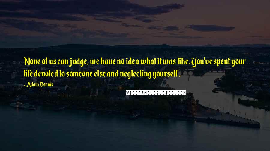 Adam Dennis Quotes: None of us can judge, we have no idea what it was like. You've spent your life devoted to someone else and neglecting yourself.