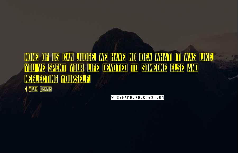 Adam Dennis Quotes: None of us can judge, we have no idea what it was like. You've spent your life devoted to someone else and neglecting yourself.