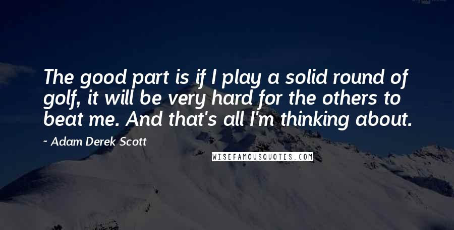 Adam Derek Scott Quotes: The good part is if I play a solid round of golf, it will be very hard for the others to beat me. And that's all I'm thinking about.