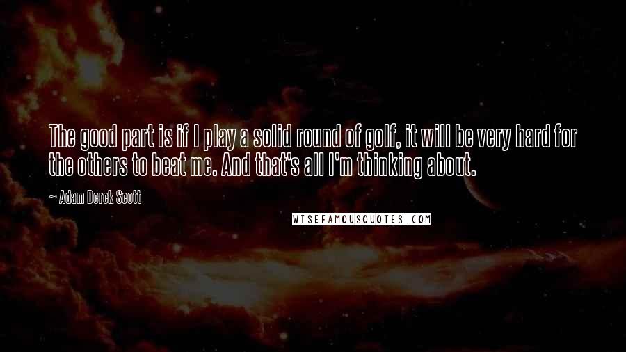 Adam Derek Scott Quotes: The good part is if I play a solid round of golf, it will be very hard for the others to beat me. And that's all I'm thinking about.