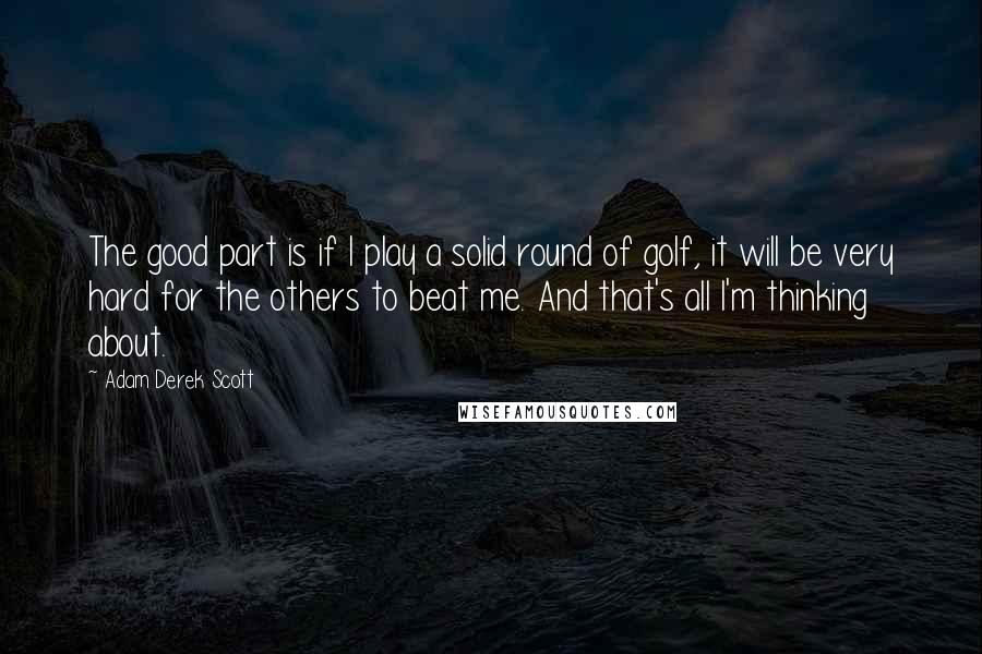 Adam Derek Scott Quotes: The good part is if I play a solid round of golf, it will be very hard for the others to beat me. And that's all I'm thinking about.