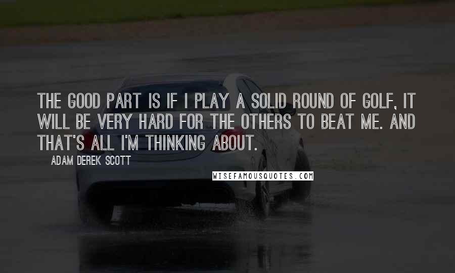 Adam Derek Scott Quotes: The good part is if I play a solid round of golf, it will be very hard for the others to beat me. And that's all I'm thinking about.