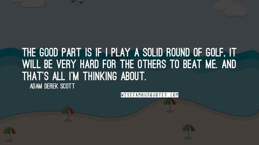 Adam Derek Scott Quotes: The good part is if I play a solid round of golf, it will be very hard for the others to beat me. And that's all I'm thinking about.