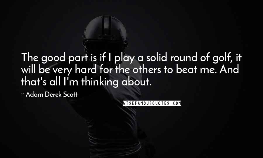 Adam Derek Scott Quotes: The good part is if I play a solid round of golf, it will be very hard for the others to beat me. And that's all I'm thinking about.