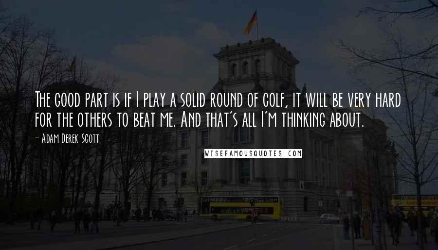 Adam Derek Scott Quotes: The good part is if I play a solid round of golf, it will be very hard for the others to beat me. And that's all I'm thinking about.