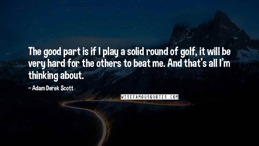 Adam Derek Scott Quotes: The good part is if I play a solid round of golf, it will be very hard for the others to beat me. And that's all I'm thinking about.