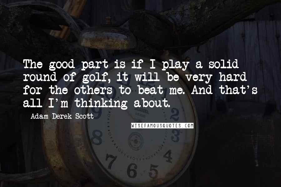 Adam Derek Scott Quotes: The good part is if I play a solid round of golf, it will be very hard for the others to beat me. And that's all I'm thinking about.