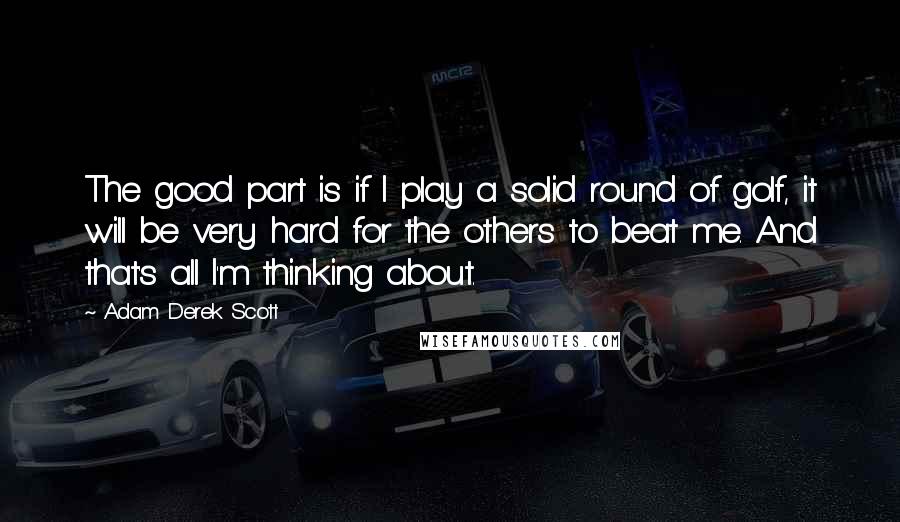 Adam Derek Scott Quotes: The good part is if I play a solid round of golf, it will be very hard for the others to beat me. And that's all I'm thinking about.