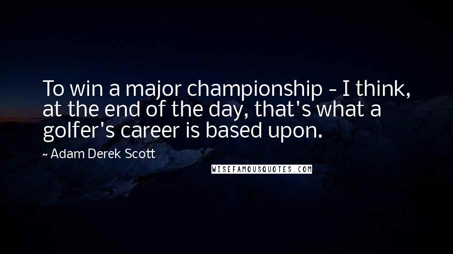 Adam Derek Scott Quotes: To win a major championship - I think, at the end of the day, that's what a golfer's career is based upon.