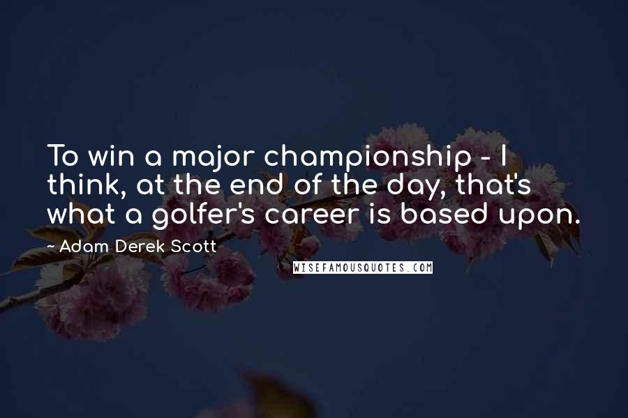 Adam Derek Scott Quotes: To win a major championship - I think, at the end of the day, that's what a golfer's career is based upon.