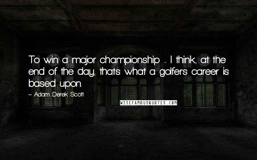 Adam Derek Scott Quotes: To win a major championship - I think, at the end of the day, that's what a golfer's career is based upon.